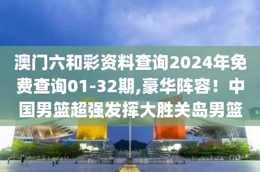 澳門六和彩資料查詢2024年免費(fèi)查詢01-32期,豪華陣容！中國男籃超強(qiáng)發(fā)揮大勝關(guān)島男籃