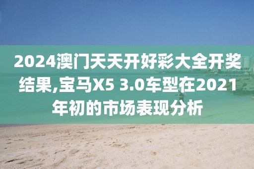 2024澳門天天開好彩大全開獎(jiǎng)結(jié)果,寶馬X5 3.0車型在2021年初的市場表現(xiàn)分析