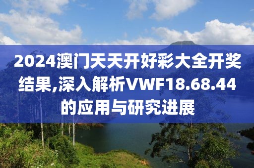 2024澳門天天開(kāi)好彩大全開(kāi)獎(jiǎng)結(jié)果,深入解析VWF18.68.44的應(yīng)用與研究進(jìn)展