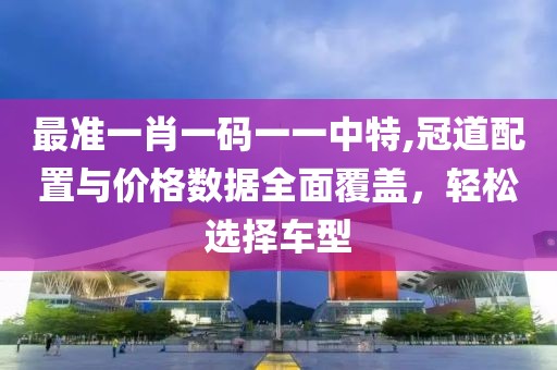 最準(zhǔn)一肖一碼一一中特,冠道配置與價格數(shù)據(jù)全面覆蓋，輕松選擇車型