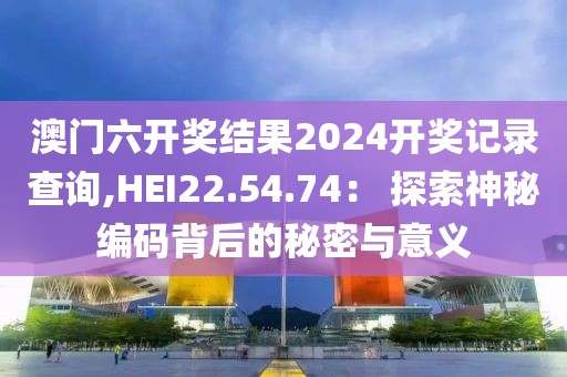 澳門六開獎結(jié)果2024開獎記錄查詢,HEI22.54.74： 探索神秘編碼背后的秘密與意義