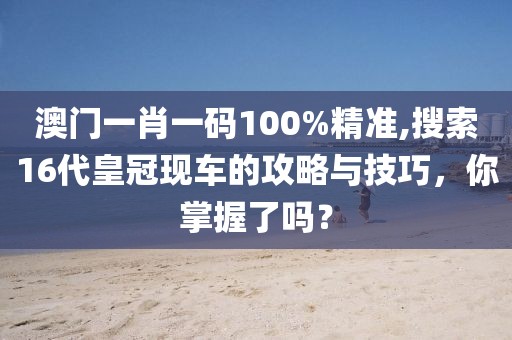 澳門一肖一碼100%精準(zhǔn),搜索16代皇冠現(xiàn)車的攻略與技巧，你掌握了嗎？