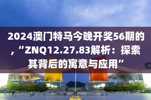 2024澳門(mén)特馬今晚開(kāi)獎(jiǎng)56期的,“ZNQ12.27.83解析：探索其背后的寓意與應(yīng)用”