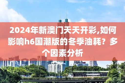 2024年新澳門天天開彩,如何影響h6國潮版的冬季油耗？多個(gè)因素分析