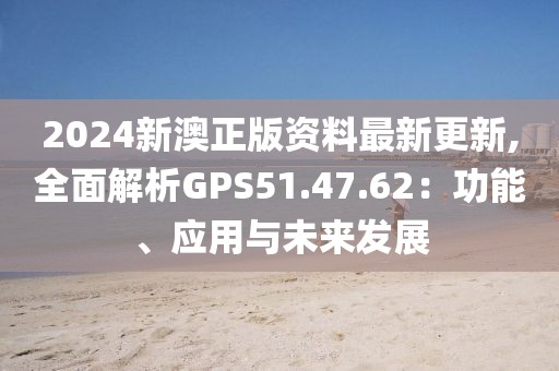 2024新澳正版資料最新更新,全面解析GPS51.47.62：功能、應(yīng)用與未來發(fā)展