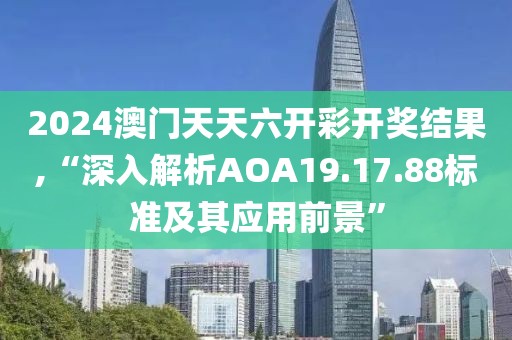 2024澳門天天六開彩開獎(jiǎng)結(jié)果,“深入解析AOA19.17.88標(biāo)準(zhǔn)及其應(yīng)用前景”