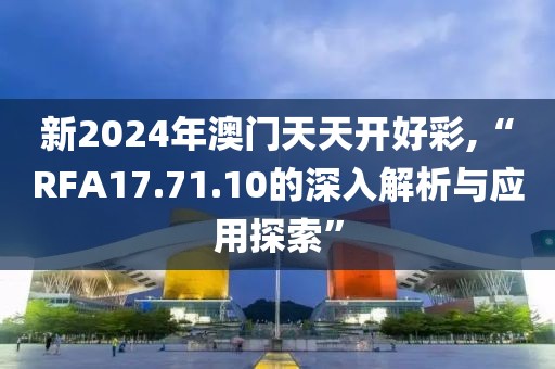 新2024年澳門(mén)天天開(kāi)好彩,“RFA17.71.10的深入解析與應(yīng)用探索”