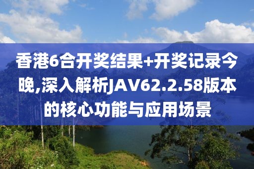 香港6合開獎結(jié)果+開獎記錄今晚,深入解析JAV62.2.58版本的核心功能與應(yīng)用場景