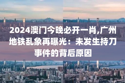 2024澳門今晚必開一肖,廣州地鐵亂象再曝光：未發(fā)生持刀事件的背后原因