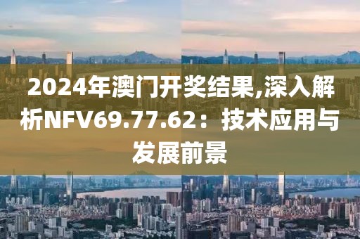 2024年澳門開獎結(jié)果,深入解析NFV69.77.62：技術(shù)應(yīng)用與發(fā)展前景