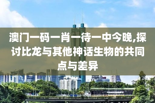 澳門一碼一肖一待一中今晚,探討比龍與其他神話生物的共同點與差異