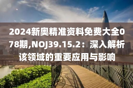 2024新奧精準(zhǔn)資料免費(fèi)大全078期,NOJ39.15.2：深入解析該領(lǐng)域的重要應(yīng)用與影響