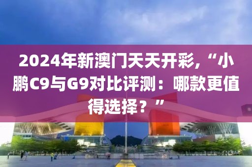 2024年新澳門天天開彩,“小鵬C9與G9對比評測：哪款更值得選擇？”