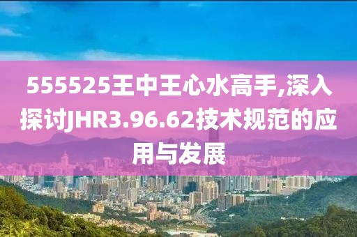 555525王中王心水高手,深入探討JHR3.96.62技術(shù)規(guī)范的應(yīng)用與發(fā)展