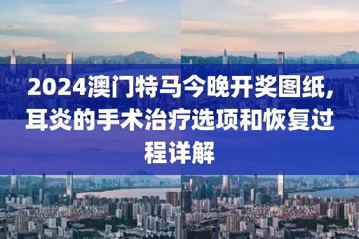 2024澳門特馬今晚開(kāi)獎(jiǎng)圖紙,耳炎的手術(shù)治療選項(xiàng)和恢復(fù)過(guò)程詳解