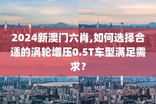 2024新澳門六肖,如何選擇合適的渦輪增壓0.5T車型滿足需求？