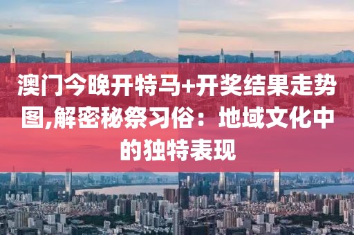 澳門今晚開特馬+開獎結(jié)果走勢圖,解密秘祭習(xí)俗：地域文化中的獨特表現(xiàn)