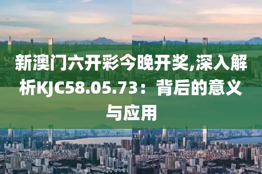 新澳門六開彩今晚開獎,深入解析KJC58.05.73：背后的意義與應(yīng)用