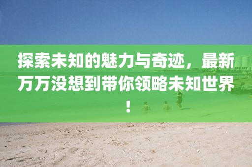 探索未知的魅力與奇跡，最新萬萬沒想到帶你領(lǐng)略未知世界！