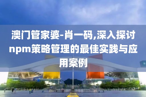 澳門管家婆-肖一碼,深入探討npm策略管理的最佳實踐與應(yīng)用案例