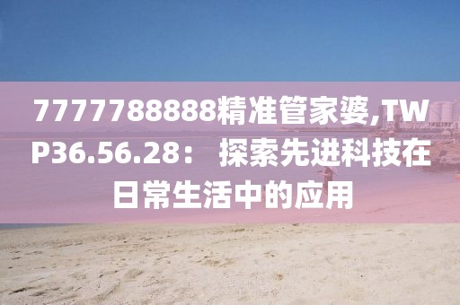 7777788888精準(zhǔn)管家婆,TWP36.56.28： 探索先進(jìn)科技在日常生活中的應(yīng)用