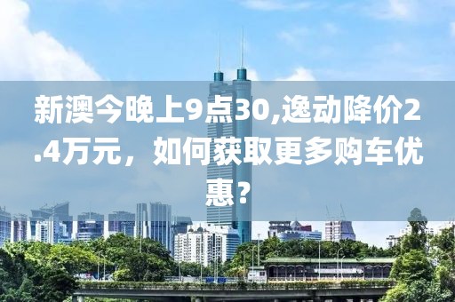 新澳今晚上9點30,逸動降價2.4萬元，如何獲取更多購車優(yōu)惠？