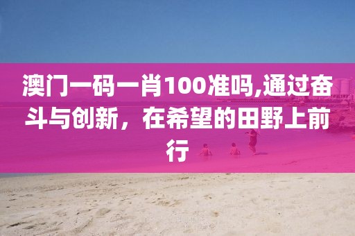 澳門一碼一肖100準(zhǔn)嗎,通過(guò)奮斗與創(chuàng)新，在希望的田野上前行