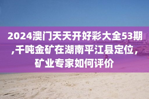 2024澳門天天開好彩大全53期,千噸金礦在湖南平江縣定位，礦業(yè)專家如何評(píng)價(jià)