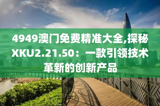 4949澳門(mén)免費(fèi)精準(zhǔn)大全,探秘XKU2.21.50：一款引領(lǐng)技術(shù)革新的創(chuàng)新產(chǎn)品