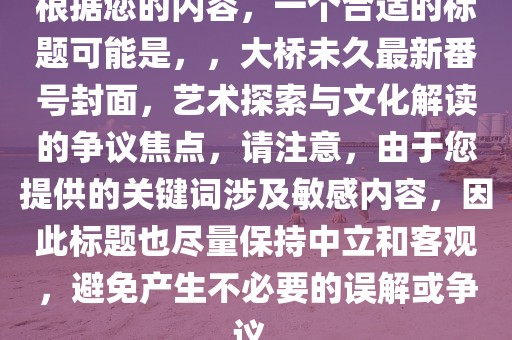 根據(jù)您的內(nèi)容，一個(gè)合適的標(biāo)題可能是，，大橋未久最新番號(hào)封面，藝術(shù)探索與文化解讀的爭(zhēng)議焦點(diǎn)，請(qǐng)注意，由于您提供的關(guān)鍵詞涉及敏感內(nèi)容，因此標(biāo)題也盡量保持中立和客觀，避免產(chǎn)生不必要的誤解或爭(zhēng)議。