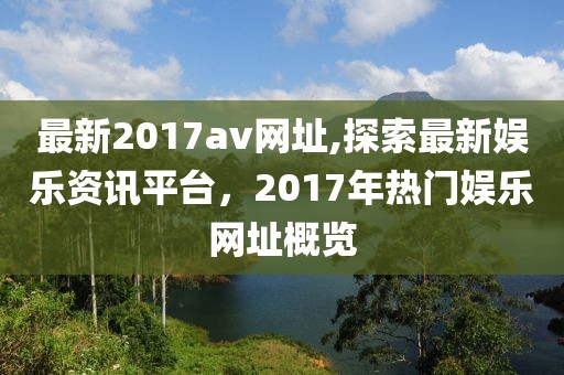 最新2017av網(wǎng)址,探索最新娛樂資訊平臺，2017年熱門娛樂網(wǎng)址概覽