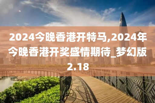 2024今晚香港開特馬,2024年今晚香港開獎盛情期待_夢幻版2.18