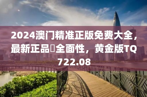 2024澳門精準正版免費大全，最新正品?全面性，黃金版TQ722.08