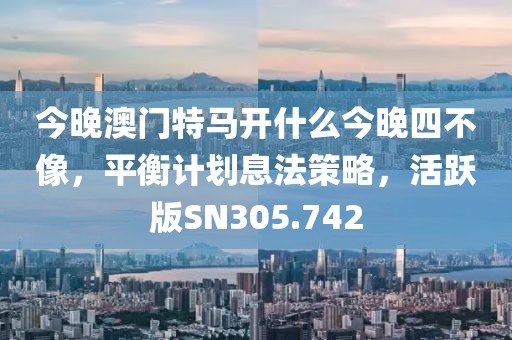 今晚澳門特馬開(kāi)什么今晚四不像，平衡計(jì)劃息法策略，活躍版SN305.742