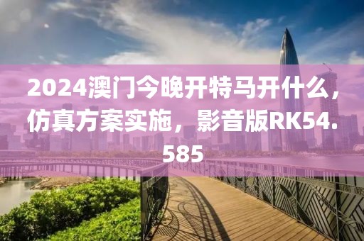 2024澳門今晚開特馬開什么，仿真方案實施，影音版RK54.585