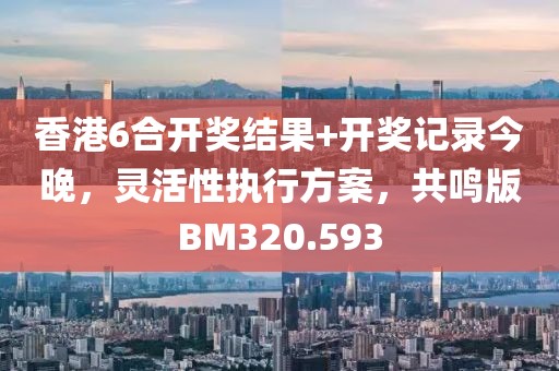 香港6合開獎結(jié)果+開獎記錄今晚，靈活性執(zhí)行方案，共鳴版BM320.593