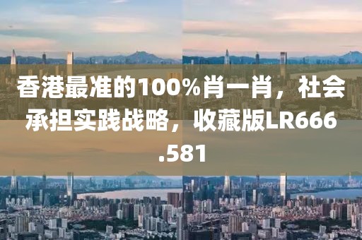 香港最準的100%肖一肖，社會承擔實踐戰(zhàn)略，收藏版LR666.581