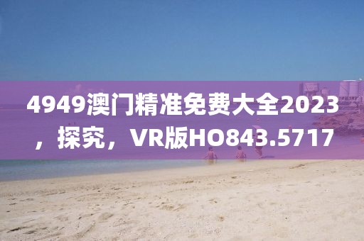 4949澳門精準免費大全2023，探究，VR版HO843.5717