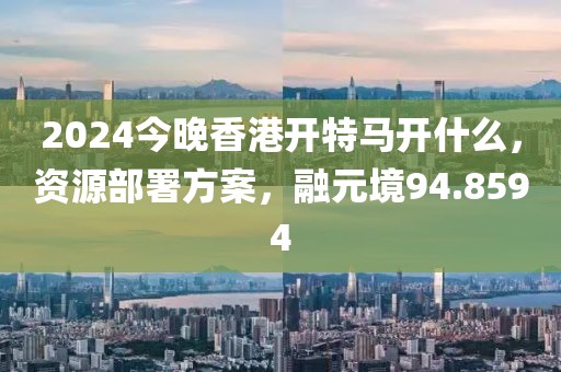 2024今晚香港開(kāi)特馬開(kāi)什么，資源部署方案，融元境94.8594