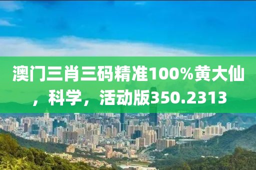 澳門三肖三碼精準(zhǔn)100%黃大仙，科學(xué)，活動版350.2313