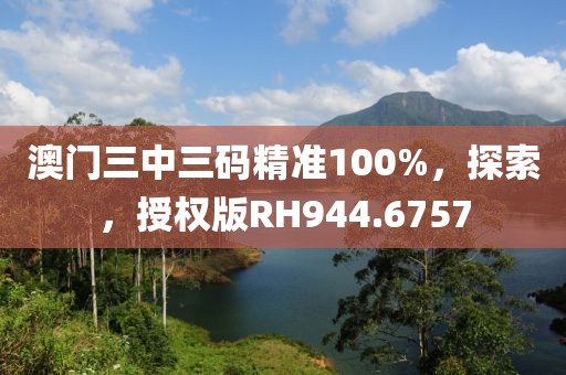 澳門三中三碼精準100%，探索，授權版RH944.6757