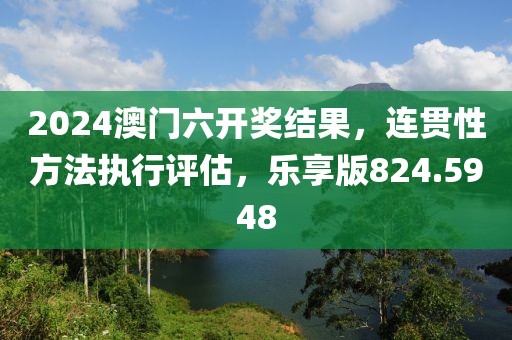 2024澳門六開獎結(jié)果，連貫性方法執(zhí)行評估，樂享版824.5948