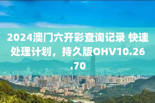 2024澳門六開彩查詢記錄 快速處理計劃，持久版OHV10.26.70