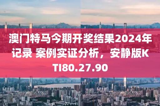 澳門特馬今期開獎(jiǎng)結(jié)果2024年記錄 案例實(shí)證分析，安靜版KTI80.27.90