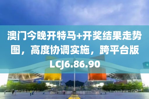 澳門今晚開特馬+開獎結(jié)果走勢圖，高度協(xié)調(diào)實施，跨平臺版LCJ6.86.90