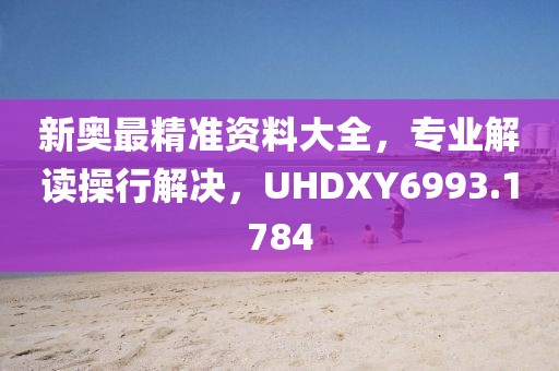 新奧最精準(zhǔn)資料大全，專業(yè)解讀操行解決，UHDXY6993.1784