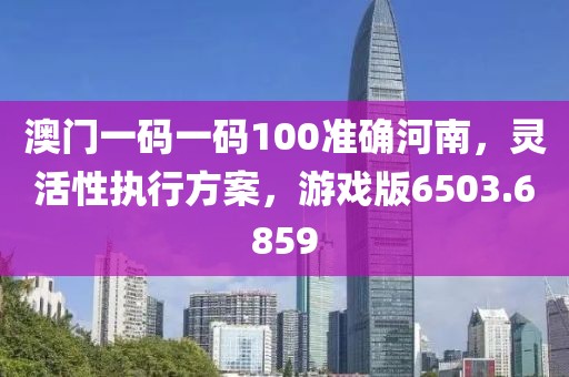 澳門一碼一碼100準(zhǔn)確河南，靈活性執(zhí)行方案，游戲版6503.6859