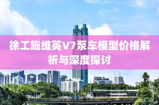 徐工施維英V7泵車模型價(jià)格解析與深度探討