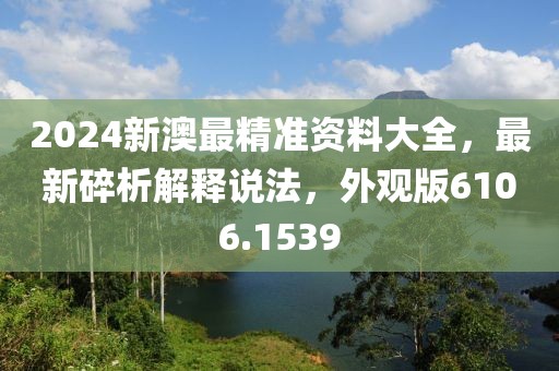 2024新澳最精準(zhǔn)資料大全，最新碎析解釋說法，外觀版6106.1539