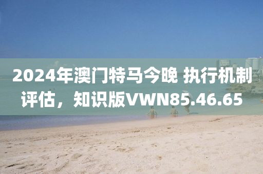 2024年澳門特馬今晚 執(zhí)行機(jī)制評(píng)估，知識(shí)版VWN85.46.65